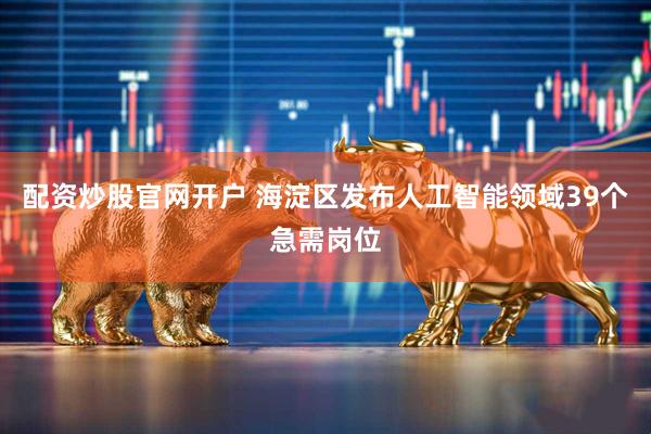 配资炒股官网开户 海淀区发布人工智能领域39个急需岗位