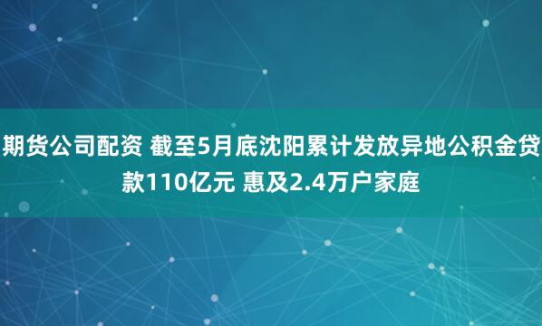 期货公司配资 截至5月底沈阳累计发放异地公积金贷款110亿元 惠及2.4万户家庭