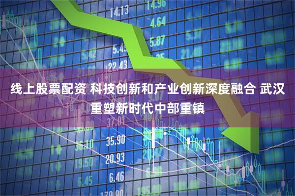 线上股票配资 科技创新和产业创新深度融合 武汉重塑新时代中部重镇