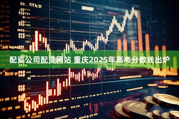 配资公司配资网站 重庆2025年高考分数线出炉