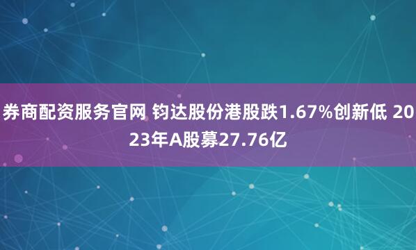 券商配资服务官网 钧达股份港股跌1.67%创新低 2023年A股募27.76亿