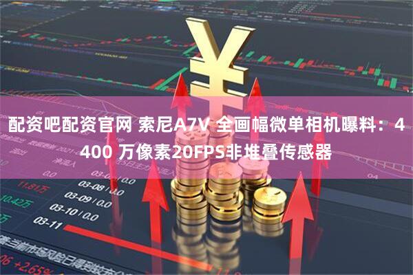 配资吧配资官网 索尼A7V 全画幅微单相机曝料：4400 万像素20FPS非堆叠传感器