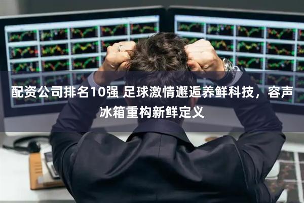 配资公司排名10强 足球激情邂逅养鲜科技，容声冰箱重构新鲜定义