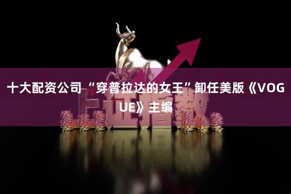 十大配资公司 “穿普拉达的女王”卸任美版《VOGUE》主编