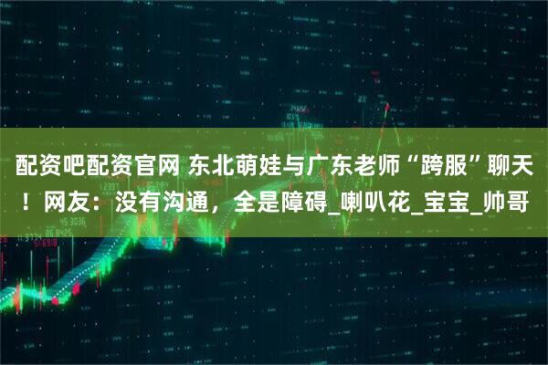 配资吧配资官网 东北萌娃与广东老师“跨服”聊天！网友：没有沟通，全是障碍_喇叭花_宝宝_帅哥