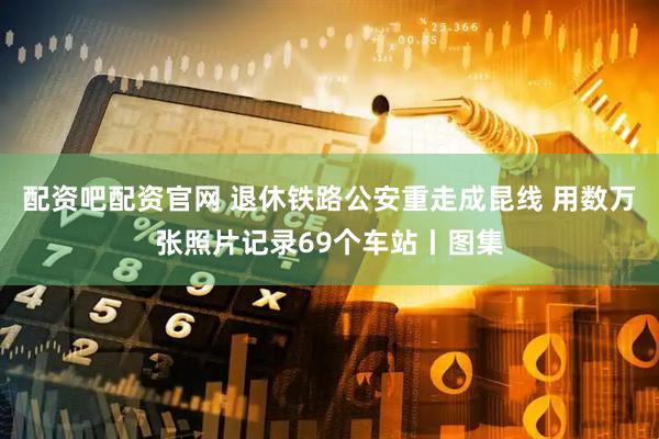 配资吧配资官网 退休铁路公安重走成昆线 用数万张照片记录69个车站丨图集