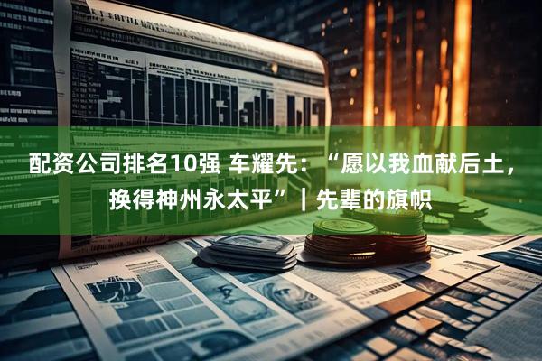 配资公司排名10强 车耀先：“愿以我血献后土，换得神州永太平”｜先辈的旗帜