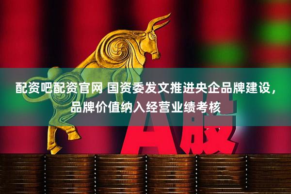 配资吧配资官网 国资委发文推进央企品牌建设，品牌价值纳入经营业绩考核