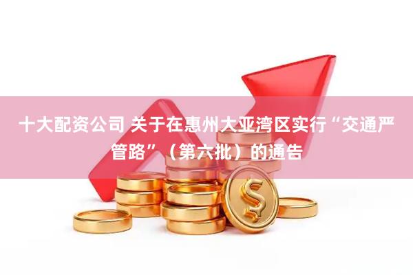 十大配资公司 关于在惠州大亚湾区实行“交通严管路”（第六批）的通告