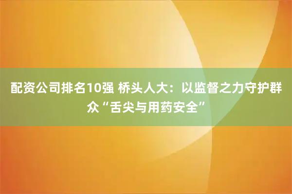 配资公司排名10强 桥头人大：以监督之力守护群众“舌尖与用药安全”