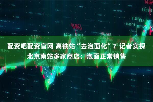 配资吧配资官网 高铁站“去泡面化”？记者实探北京南站多家商店：泡面正常销售