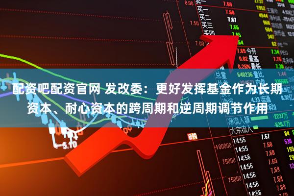配资吧配资官网 发改委：更好发挥基金作为长期资本、耐心资本的跨周期和逆周期调节作用