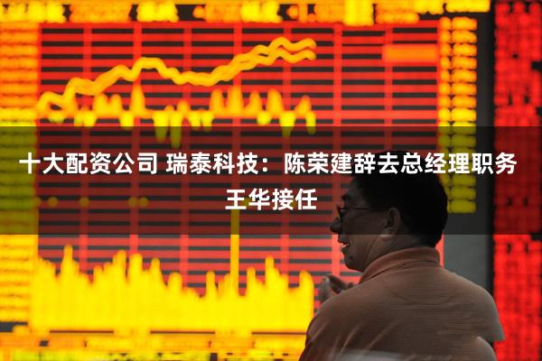 十大配资公司 瑞泰科技：陈荣建辞去总经理职务 王华接任