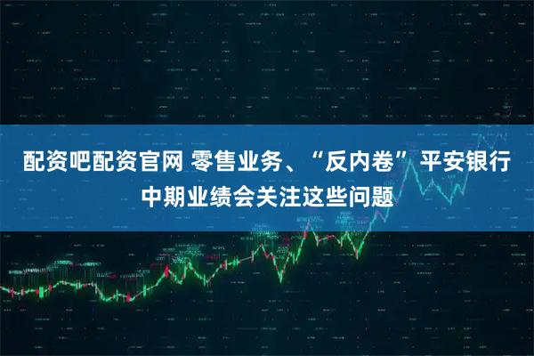 配资吧配资官网 零售业务、“反内卷” 平安银行中期业绩会关注这些问题