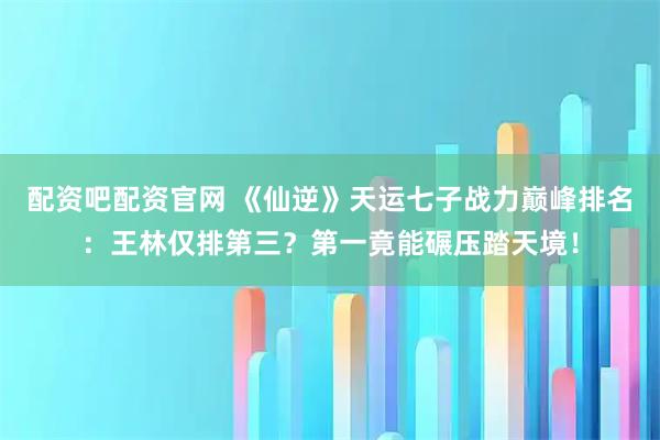 配资吧配资官网 《仙逆》天运七子战力巅峰排名：王林仅排第三？第一竟能碾压踏天境！