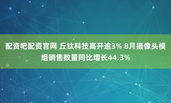 配资吧配资官网 丘钛科技高开逾3% 8月摄像头模组销售数量同比增长44.3%