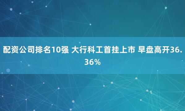 配资公司排名10强 大行科工首挂上市 早盘高开36.36%