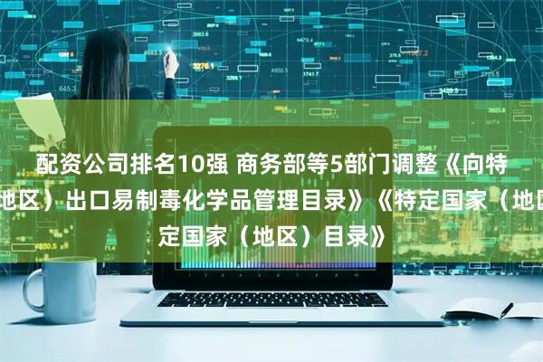 配资公司排名10强 商务部等5部门调整《向特定国家（地区）出口易制毒化学品管理目录》《特定国家（地区）目录》