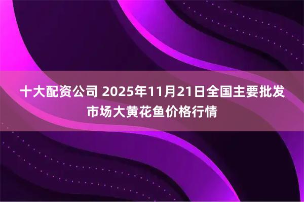 十大配资公司 2025年11月21日全国主要批发市场大黄花鱼价格行情