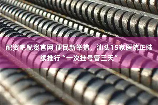 配资吧配资官网 便民新举措，汕头15家医院正陆续推行“一次挂号管三天”