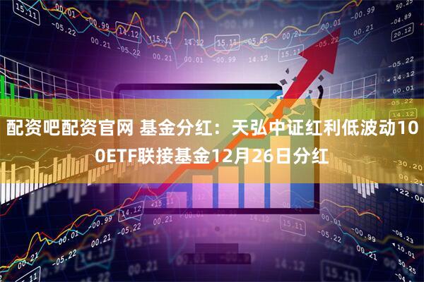 配资吧配资官网 基金分红：天弘中证红利低波动100ETF联接基金12月26日分红