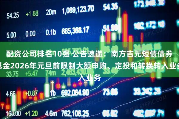 配资公司排名10强 公告速递：南方吉元短债债券基金2026年元旦前限制大额申购、定投和转换转入业务