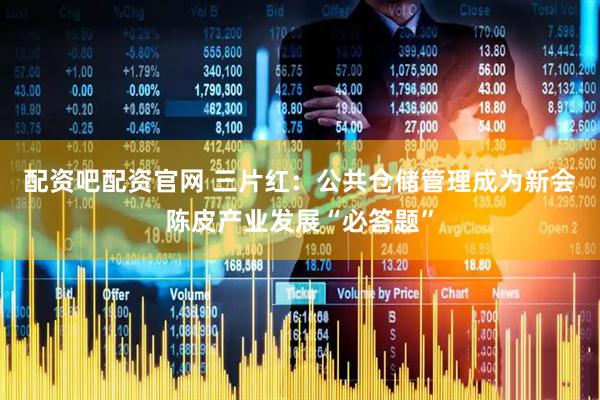 配资吧配资官网 三片红：公共仓储管理成为新会陈皮产业发展“必答题”