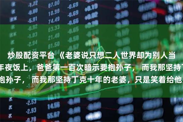 炒股配资平台 《老婆说只想二人世界却为别人当妈五年》沈慕白陈琳 年夜饭上，爸爸第一百次暗示要抱孙子， 而我那坚持丁克十年的老婆，只是笑着给他夹菜。