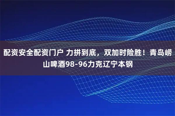 配资安全配资门户 力拼到底，双加时险胜！青岛崂山啤酒98-96力克辽宁本钢