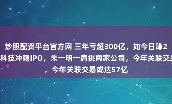 炒股配资平台官方网 三年亏超300亿，如今日赚2.8亿！长鑫科技冲刺IPO，朱一明一肩挑两家公司，今年关联交易或达57亿