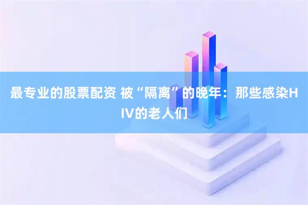 最专业的股票配资 被“隔离”的晚年：那些感染HIV的老人们
