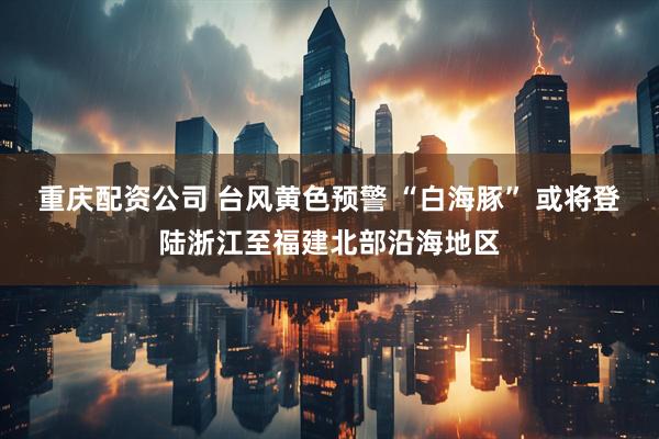 重庆配资公司 台风黄色预警 “白海豚” 或将登陆浙江至福建北部沿海地区