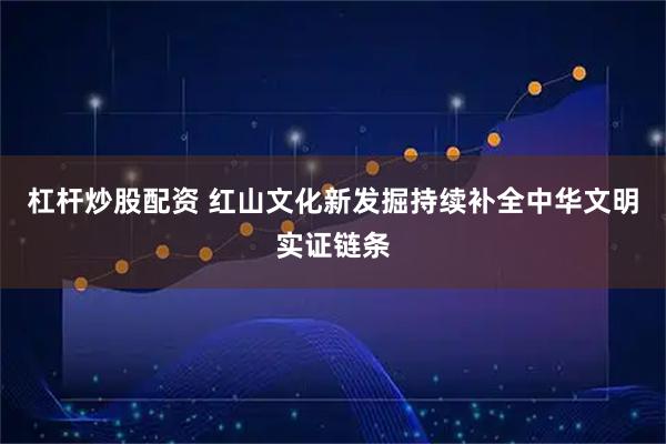 杠杆炒股配资 红山文化新发掘持续补全中华文明实证链条
