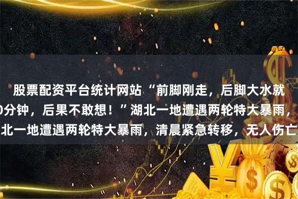 股票配资平台统计网站 “前脚刚走，后脚大水就漫上来了，要是晚走10分钟，后果不敢想！”湖北一地遭遇两轮特大暴雨，清晨紧急转移，无人伤亡