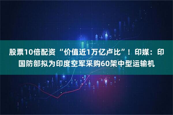 股票10倍配资 “价值近1万亿卢比”！印媒：印国防部拟为印度空军采购60架中型运输机