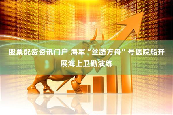 股票配资资讯门户 海军“丝路方舟”号医院船开展海上卫勤演练